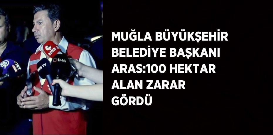 MUĞLA BÜYÜKŞEHİR BELEDİYE BAŞKANI ARAS:100 HEKTAR ALAN ZARAR GÖRDÜ