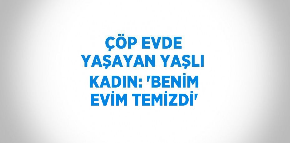 ÇÖP EVDE YAŞAYAN YAŞLI KADIN: 'BENİM EVİM TEMİZDİ'