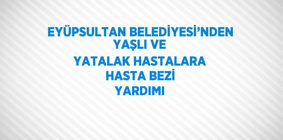 EYÜPSULTAN BELEDİYESİ’NDEN YAŞLI VE YATALAK HASTALARA HASTA BEZİ YARDIMI