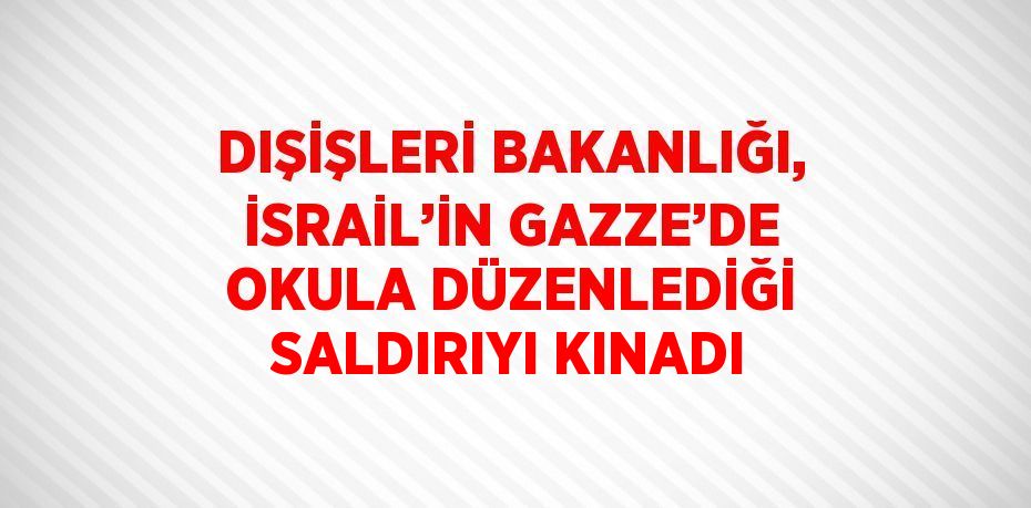 DIŞİŞLERİ BAKANLIĞI, İSRAİL’İN GAZZE’DE OKULA DÜZENLEDİĞİ SALDIRIYI KINADI