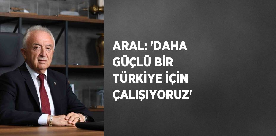 ARAL: 'DAHA GÜÇLÜ BİR TÜRKİYE İÇİN ÇALIŞIYORUZ'