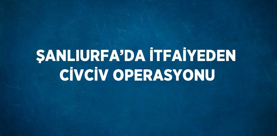 ŞANLIURFA’DA İTFAİYEDEN CİVCİV OPERASYONU
