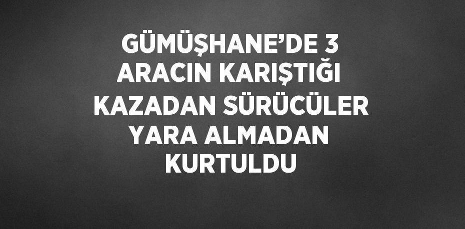 GÜMÜŞHANE’DE 3 ARACIN KARIŞTIĞI KAZADAN SÜRÜCÜLER YARA ALMADAN KURTULDU