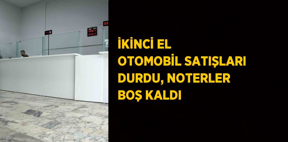 İKİNCİ EL OTOMOBİL SATIŞLARI DURDU, NOTERLER BOŞ KALDI