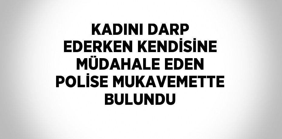 KADINI DARP EDERKEN KENDİSİNE MÜDAHALE EDEN POLİSE MUKAVEMETTE BULUNDU