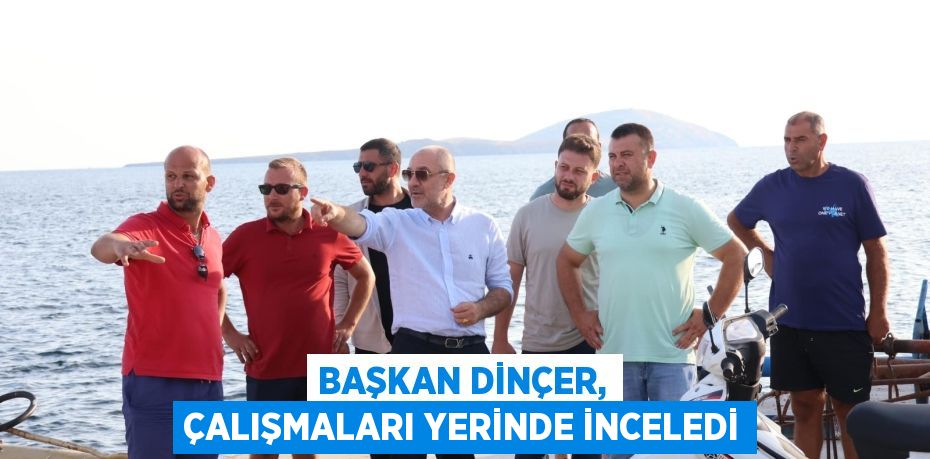 BAŞKAN DİNÇER, ÇALIŞMALARI YERİNDE İNCELEDİ