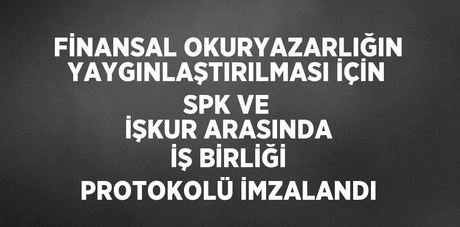 FİNANSAL OKURYAZARLIĞIN YAYGINLAŞTIRILMASI İÇİN SPK VE İŞKUR ARASINDA İŞ BİRLİĞİ PROTOKOLÜ İMZALANDI