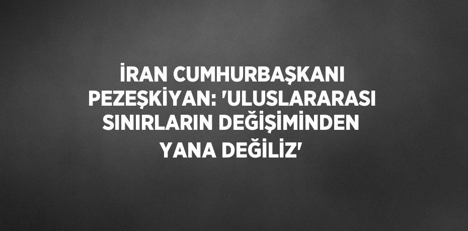 İRAN CUMHURBAŞKANI PEZEŞKİYAN: 'ULUSLARARASI SINIRLARIN DEĞİŞİMİNDEN YANA DEĞİLİZ'