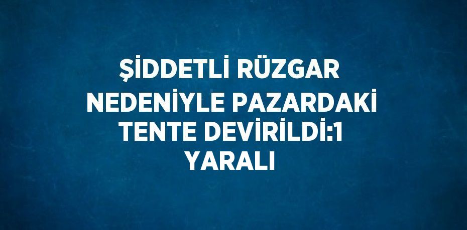 ŞİDDETLİ RÜZGAR NEDENİYLE PAZARDAKİ TENTE DEVİRİLDİ:1 YARALI