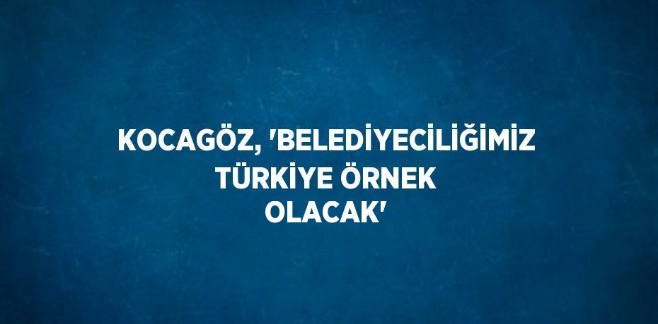 KOCAGÖZ, 'BELEDİYECİLİĞİMİZ TÜRKİYE ÖRNEK OLACAK'