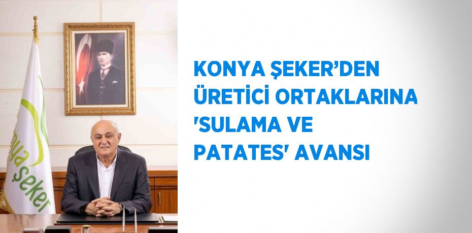 KONYA ŞEKER’DEN ÜRETİCİ ORTAKLARINA 'SULAMA VE PATATES' AVANSI