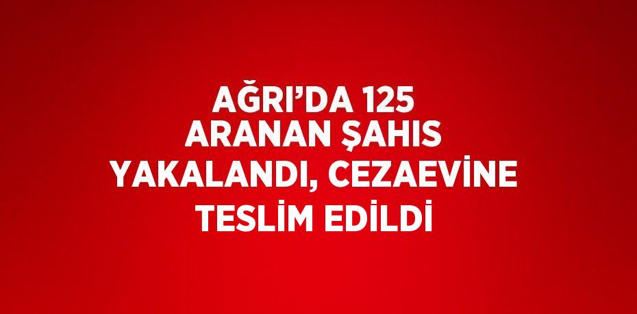 AĞRI’DA 125 ARANAN ŞAHIS YAKALANDI, CEZAEVİNE TESLİM EDİLDİ