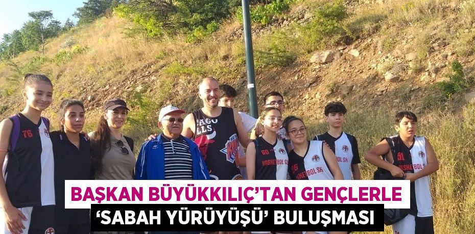 BAŞKAN BÜYÜKKILIÇ’TAN GENÇLERLE ‘SABAH YÜRÜYÜŞÜ’ BULUŞMASI