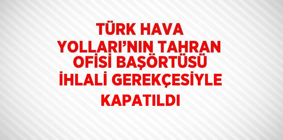 TÜRK HAVA YOLLARI’NIN TAHRAN OFİSİ BAŞÖRTÜSÜ İHLALİ GEREKÇESİYLE KAPATILDI