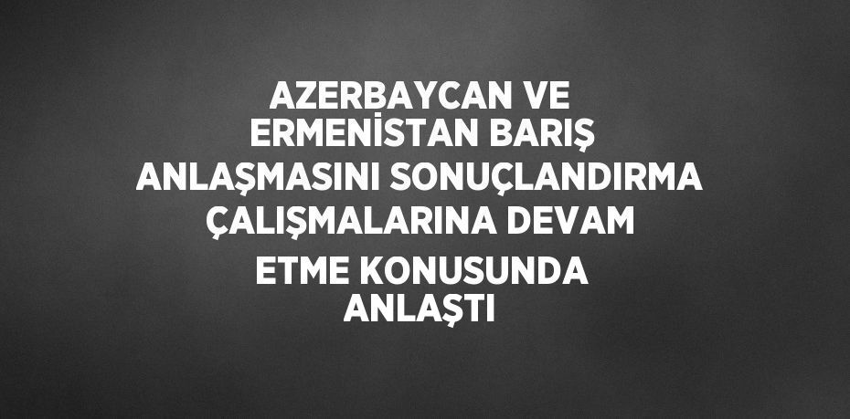 AZERBAYCAN VE ERMENİSTAN BARIŞ ANLAŞMASINI SONUÇLANDIRMA ÇALIŞMALARINA DEVAM ETME KONUSUNDA ANLAŞTI