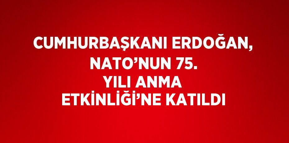 CUMHURBAŞKANI ERDOĞAN, NATO’NUN 75. YILI ANMA ETKİNLİĞİ’NE KATILDI