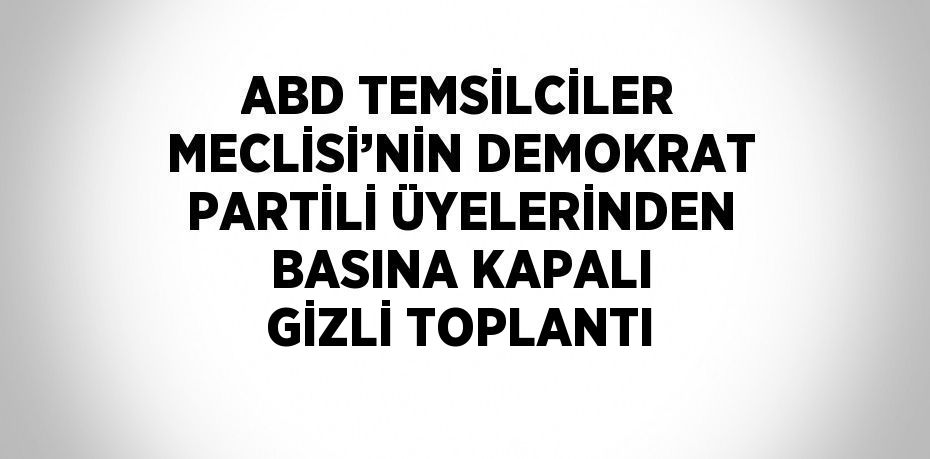 ABD TEMSİLCİLER MECLİSİ’NİN DEMOKRAT PARTİLİ ÜYELERİNDEN BASINA KAPALI GİZLİ TOPLANTI