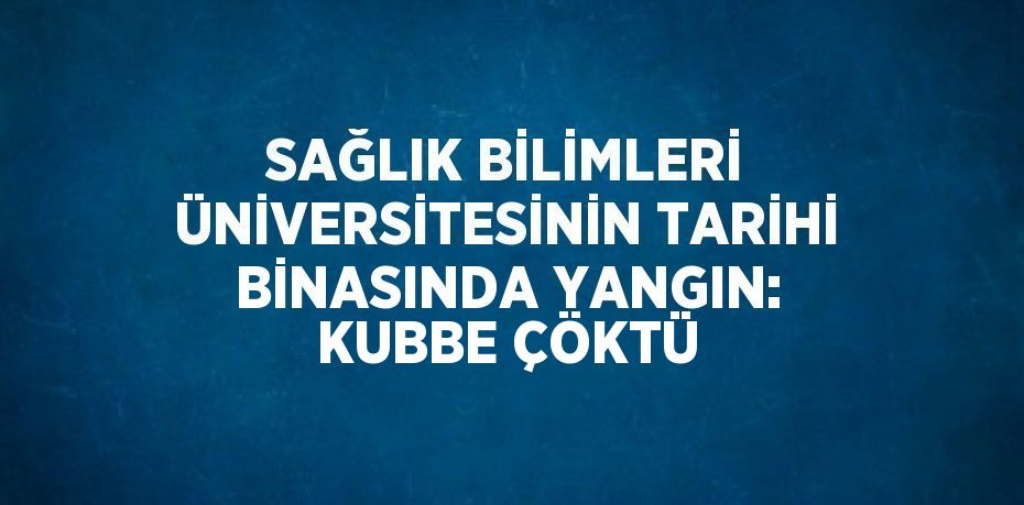 SAĞLIK BİLİMLERİ ÜNİVERSİTESİNİN TARİHİ BİNASINDA YANGIN: KUBBE ÇÖKTÜ