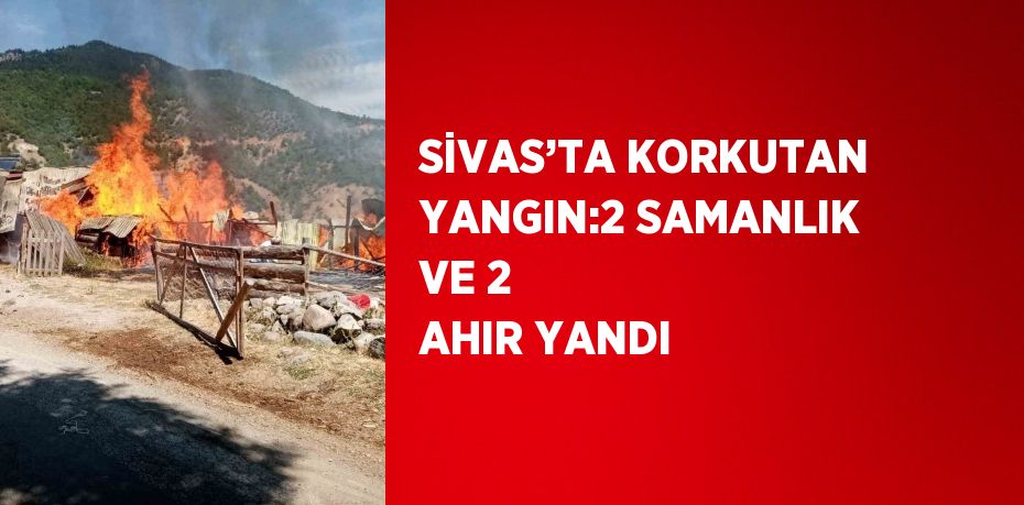 SİVAS’TA KORKUTAN YANGIN:2 SAMANLIK VE 2 AHIR YANDI