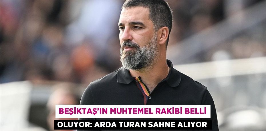 Beşiktaş’ın Muhtemel Rakibi Belli Oluyor: Arda Turan Sahne Alıyor