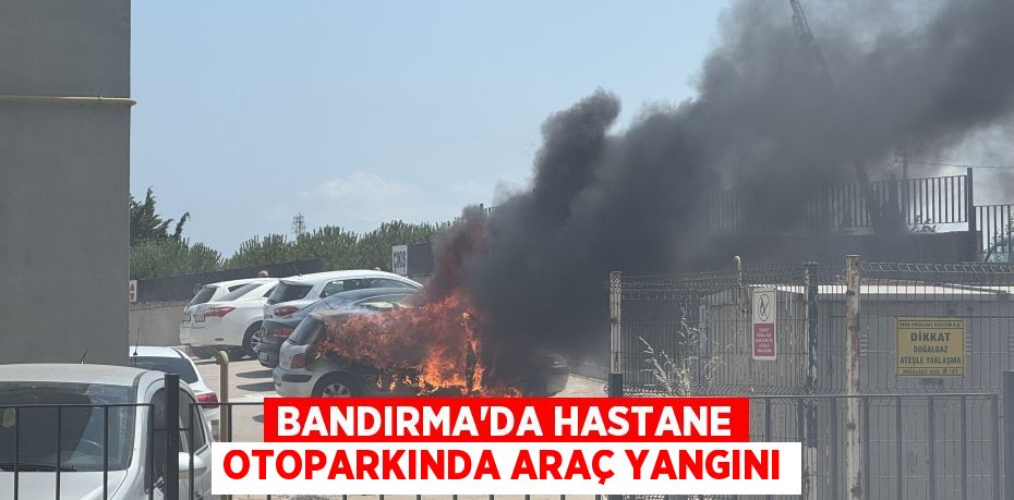 BANDIRMA'DA HASTANE OTOPARKINDA ARAÇ YANGINI