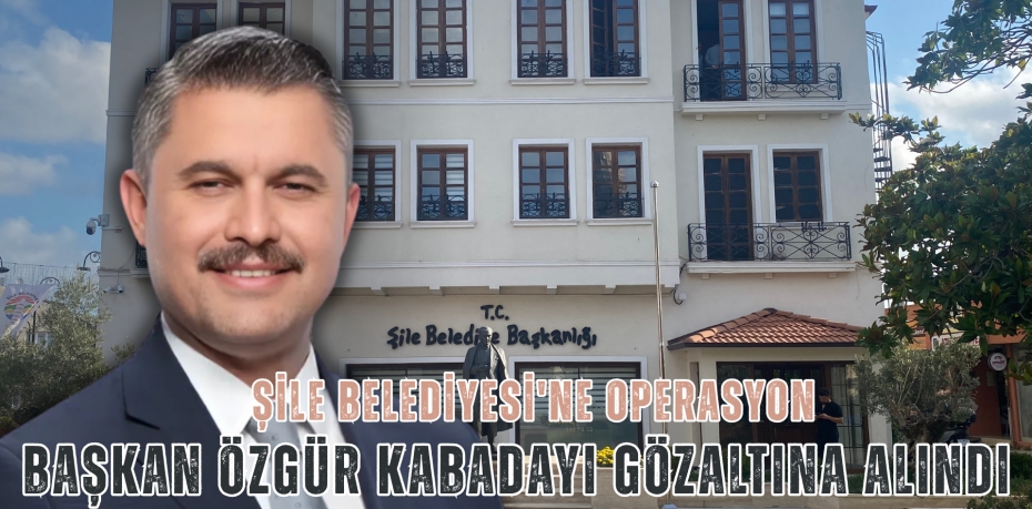 ŞİLE BELEDİYESİ'NE OPERASYON: BAŞKAN ÖZGÜR KABADAYI GÖZALTINA ALINDI