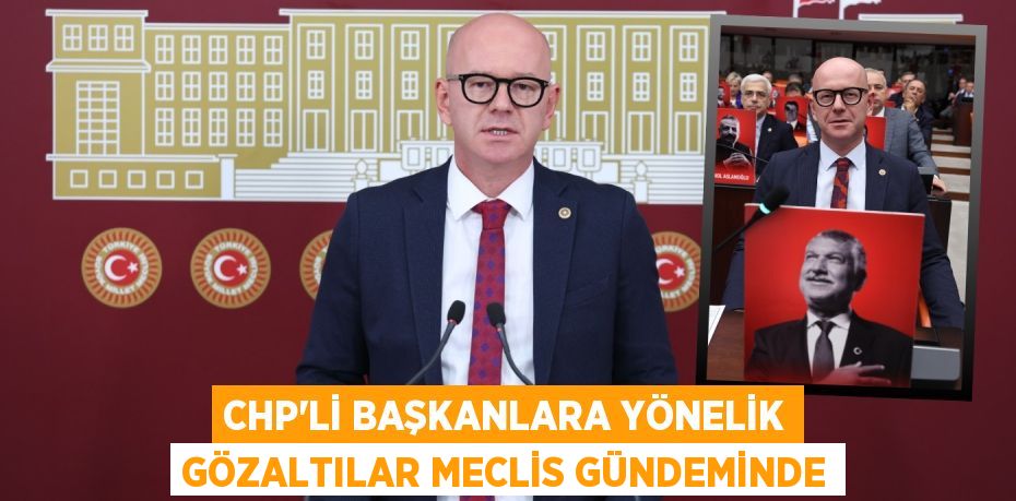 CHP’Lİ BAŞKANLARA YÖNELİK GÖZALTILAR MECLİS GÜNDEMİNDE
