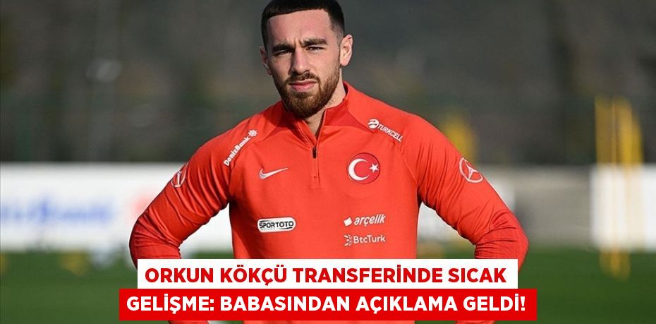 Orkun Kökçü Transferinde Sıcak Gelişme: Babasından Açıklama Geldi!