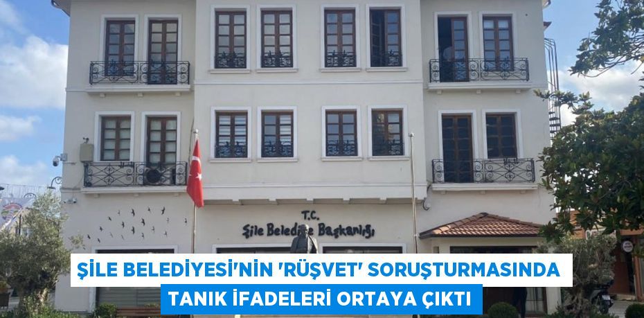 Şile Belediyesi’nin ’rüşvet’ soruşturmasında tanık ifadeleri ortaya çıktı