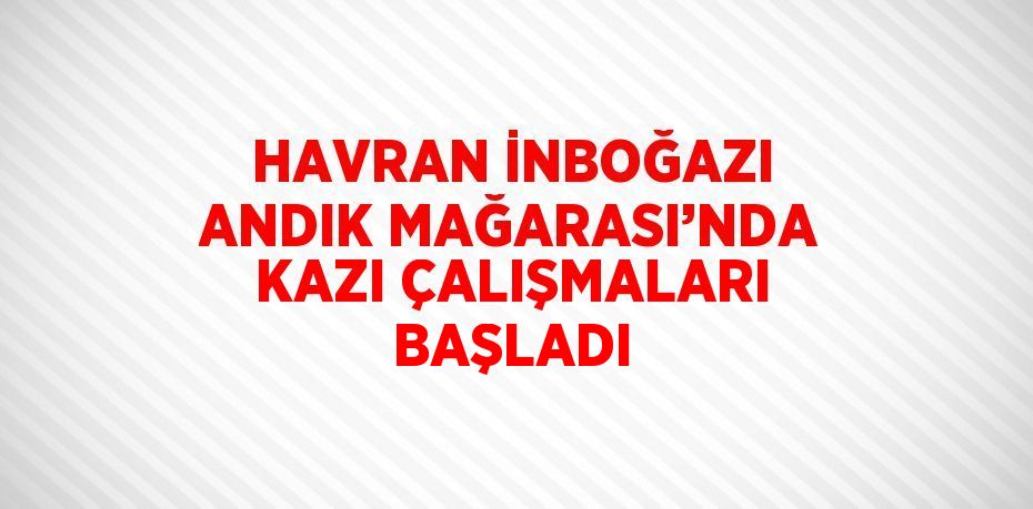 HAVRAN İNBOĞAZI ANDIK MAĞARASI’NDA KAZI ÇALIŞMALARI BAŞLADI