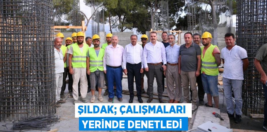 ŞILDAK; ÇALIŞMALARI YERİNDE DENETLEDİ