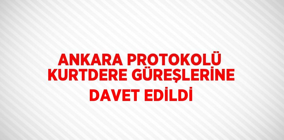 ANKARA PROTOKOLÜ KURTDERE GÜREŞLERİNE DAVET EDİLDİ