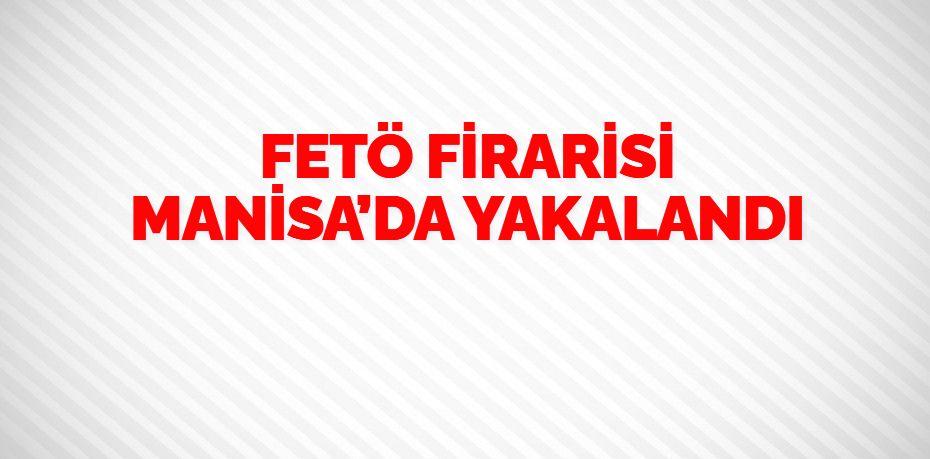 FETÖ FİRARİSİ MANİSA’DA YAKALANDI