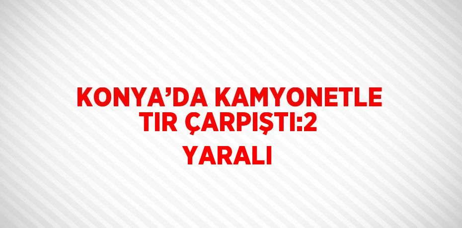 KONYA’DA KAMYONETLE TIR ÇARPIŞTI:2 YARALI