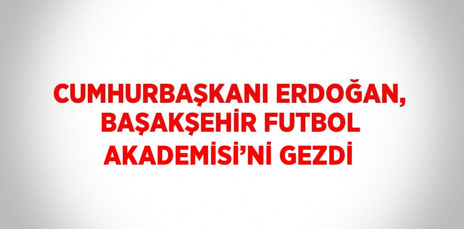 CUMHURBAŞKANI ERDOĞAN, BAŞAKŞEHİR FUTBOL AKADEMİSİ’Nİ GEZDİ