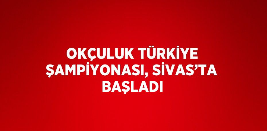 OKÇULUK TÜRKİYE ŞAMPİYONASI, SİVAS’TA BAŞLADI