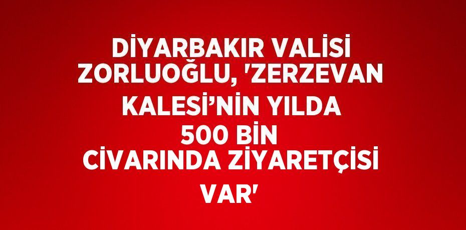 DİYARBAKIR VALİSİ ZORLUOĞLU, 'ZERZEVAN KALESİ’NİN YILDA 500 BİN CİVARINDA ZİYARETÇİSİ VAR'