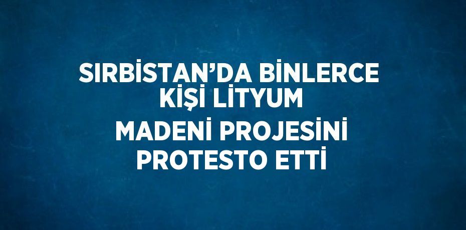 SIRBİSTAN’DA BİNLERCE KİŞİ LİTYUM MADENİ PROJESİNİ PROTESTO ETTİ