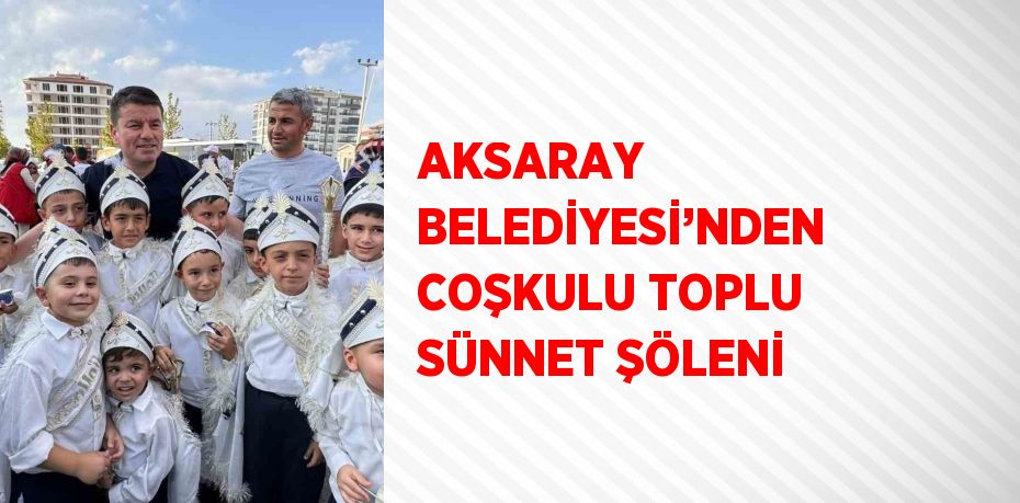 AKSARAY BELEDİYESİ’NDEN COŞKULU TOPLU SÜNNET ŞÖLENİ