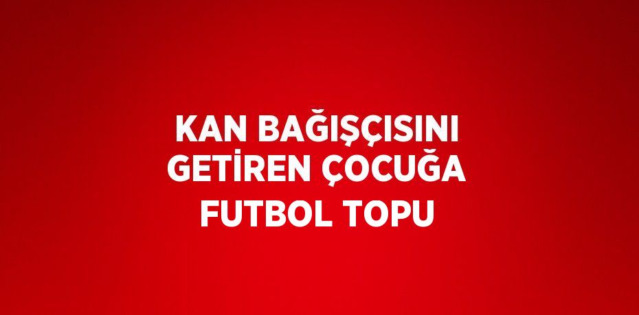 KAN BAĞIŞÇISINI GETİREN ÇOCUĞA FUTBOL TOPU