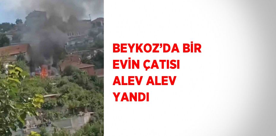 BEYKOZ’DA BİR EVİN ÇATISI ALEV ALEV YANDI