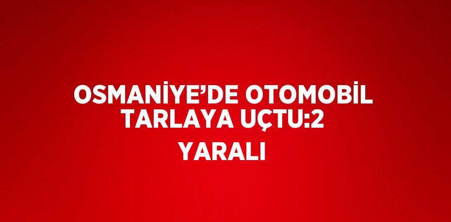 OSMANİYE’DE OTOMOBİL TARLAYA UÇTU:2 YARALI