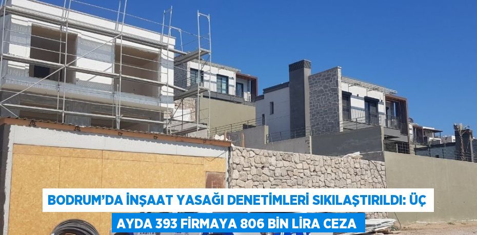 BODRUM’DA İNŞAAT YASAĞI DENETİMLERİ SIKILAŞTIRILDI: ÜÇ AYDA 393 FİRMAYA 806 BİN LİRA CEZA