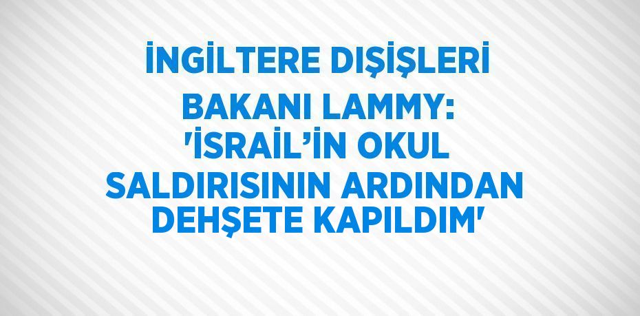 İNGİLTERE DIŞİŞLERİ BAKANI LAMMY: 'İSRAİL’İN OKUL SALDIRISININ ARDINDAN DEHŞETE KAPILDIM'