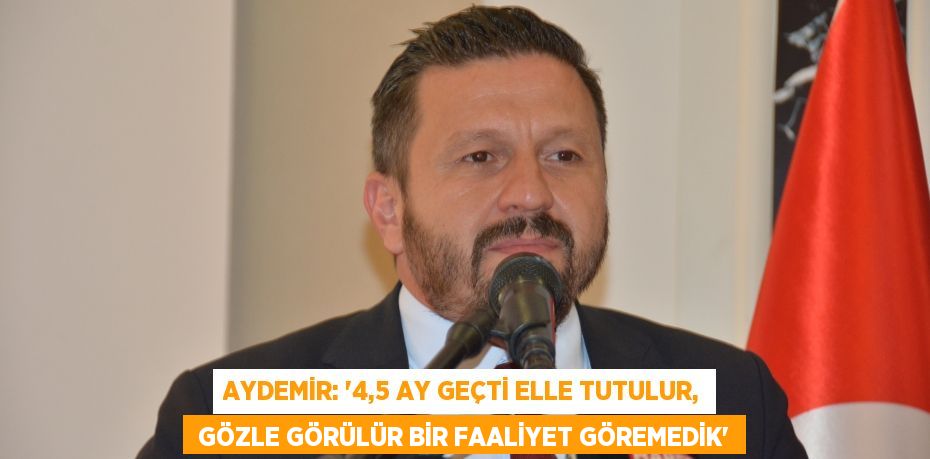 AYDEMİR: “4,5 AY GEÇTİ ELLE TUTULUR,  GÖZLE GÖRÜLÜR BİR FAALİYET GÖREMEDİK”