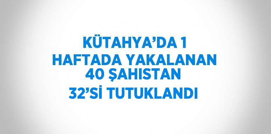 KÜTAHYA’DA 1 HAFTADA YAKALANAN 40 ŞAHISTAN 32’Sİ TUTUKLANDI