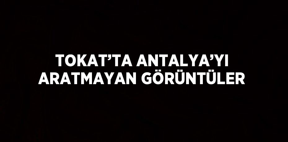 TOKAT’TA ANTALYA’YI ARATMAYAN GÖRÜNTÜLER