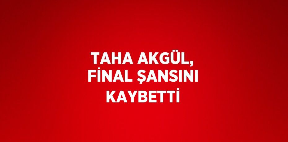 TAHA AKGÜL, FİNAL ŞANSINI KAYBETTİ