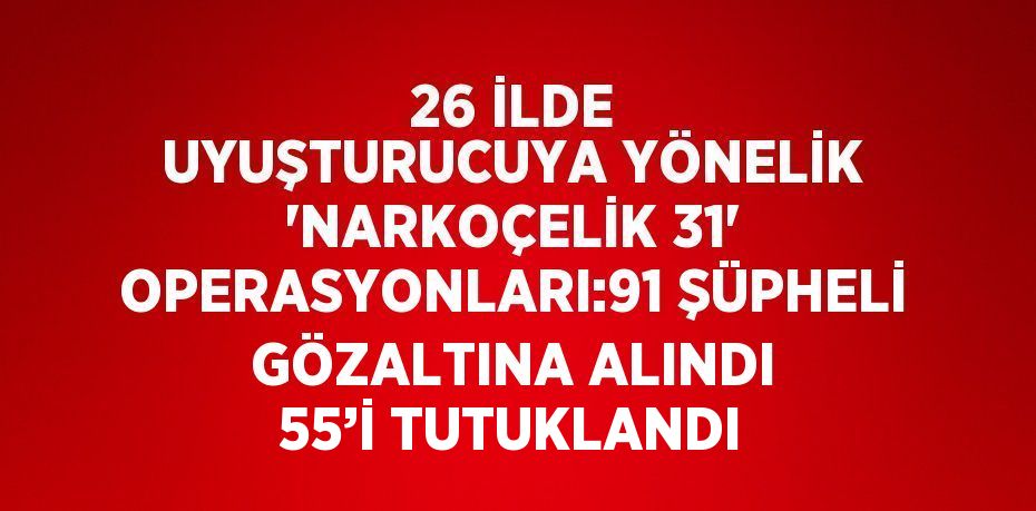 26 İLDE UYUŞTURUCUYA YÖNELİK 'NARKOÇELİK 31' OPERASYONLARI:91 ŞÜPHELİ GÖZALTINA ALINDI 55’İ TUTUKLANDI