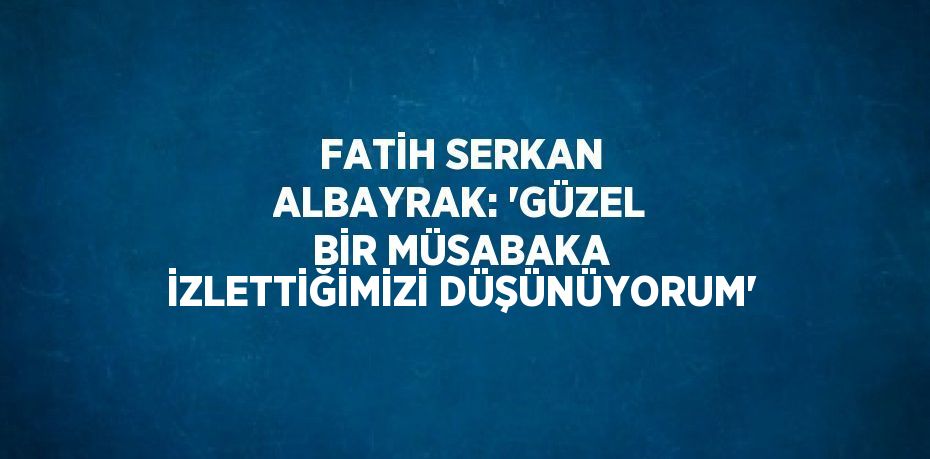 FATİH SERKAN ALBAYRAK: 'GÜZEL BİR MÜSABAKA İZLETTİĞİMİZİ DÜŞÜNÜYORUM'